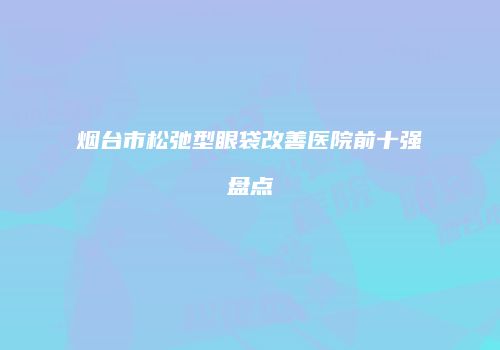 烟台市松弛型眼袋改善医院前十强盘点