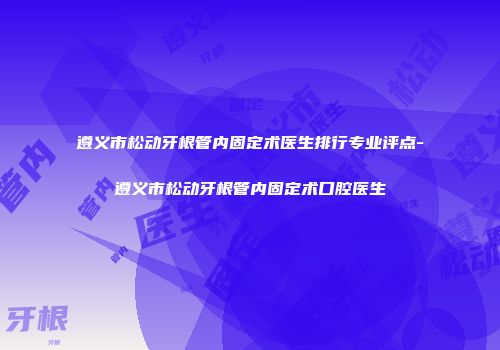 遵义市松动牙根管内固定术医生排行专业评点-遵义市松动牙根管内固定术口腔医生