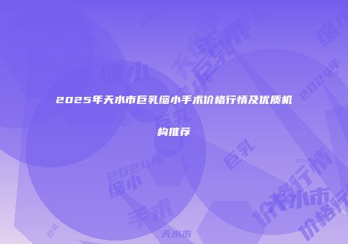 2025年天水市巨乳缩小手术价格行情及优质机构推荐