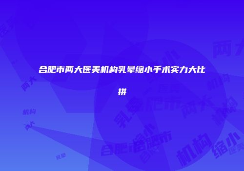 合肥市两大医美机构乳晕缩小手术实力大比拼