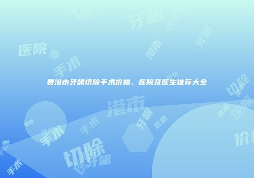 贵港市牙龈切除手术价格、医院及医生推荐大全
