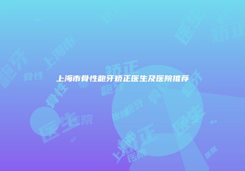 上海市骨性龅牙矫正医生及医院推荐