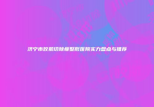 济宁市咬肌切除瘦整形医院实力盘点与推荐