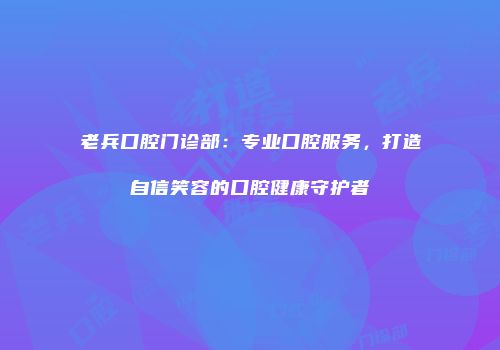 老兵口腔门诊部：专业口腔服务，打造自信笑容的口腔健康守护者