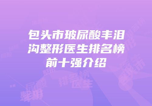 包头市玻尿酸丰泪沟整形医生排名榜前十强介绍