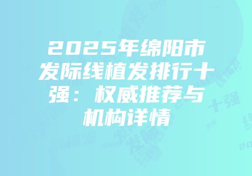 2025年绵阳市发际线植发排行十强：权威推荐与机构详情