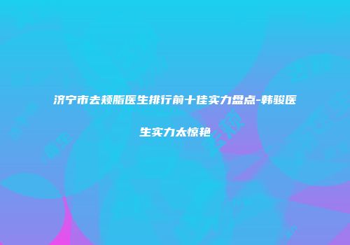 济宁市去颊脂医生排行前十佳实力盘点-韩骏医生实力太惊艳