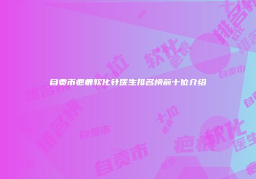 自贡市疤痕软化针医生排名榜前十位介绍