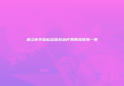 湛江市牙齿松动歪斜治疗费用及医院一览