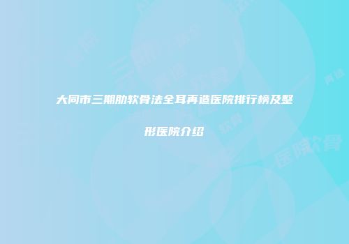 大同市三期肋软骨法全耳再造医院排行榜及整形医院介绍