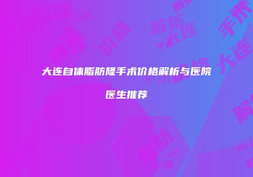 大连自体脂肪隆手术价格解析与医院医生推荐
