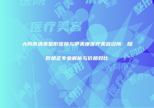 大同市清美整形医院与伊美康医疗美容诊所：隐形矫正专业解析与价格对比