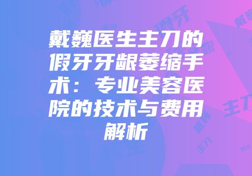 戴巍医生主刀的假牙牙龈萎缩手术：专业美容医院的技术与费用解析