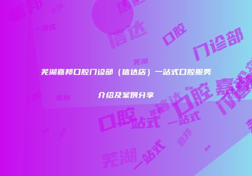 芜湖嘉邦口腔门诊部（信达店）一站式口腔服务介绍及案例分享