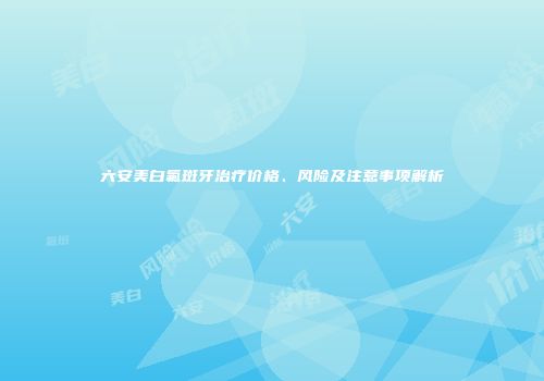 六安美白氟斑牙治疗价格、风险及注意事项解析