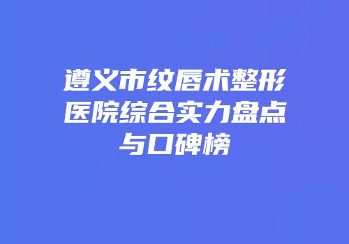 遵义市纹唇术整形医院综合实力盘点与口碑榜