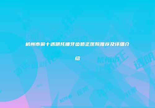 杭州市前十透明托槽牙齿矫正医院推荐及详细介绍