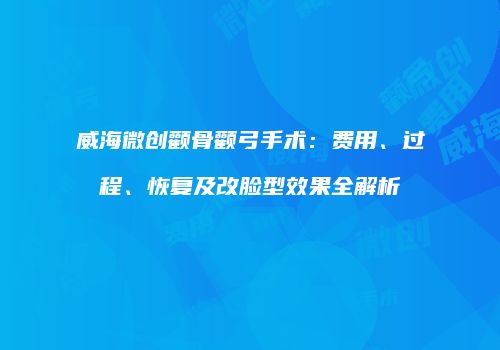 威海微创颧骨颧弓手术：费用、过程、恢复及改脸型效果全解析