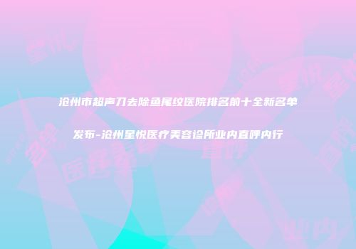 沧州市超声刀去除鱼尾纹医院排名前十全新名单发布-沧州星悦医疗美容诊所业内直呼内行