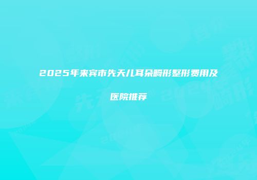 2025年来宾市先天儿耳朵畸形整形费用及医院推荐