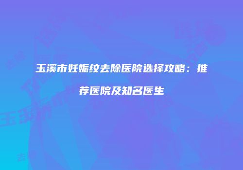 玉溪市妊娠纹去除医院选择攻略：推荐医院及知名医生
