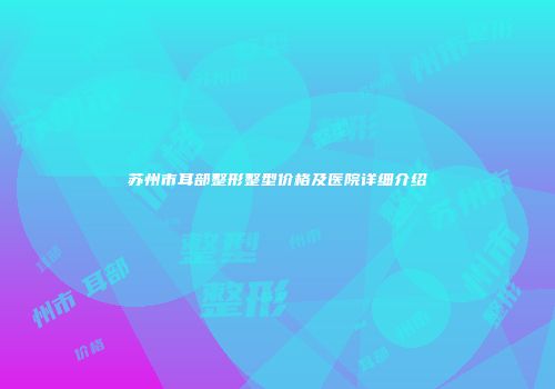 苏州市耳部整形整型价格及医院详细介绍