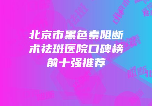 北京市黑色素阻断术祛斑医院口碑榜前十强推荐