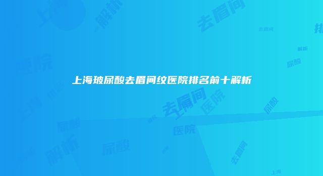 上海玻尿酸去眉间纹医院排名前十解析