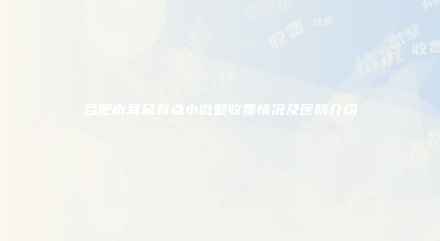 合肥市耳朵有点小微整收费情况及医院介绍