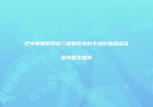 巴中市唇裂腭裂三度整形外科手术价格盘点及医院医生推荐