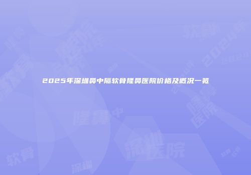 2025年深圳鼻中隔软骨隆鼻医院价格及概况一览