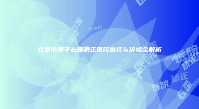 北京市脖子右歪矫正医院选择与价格全解析