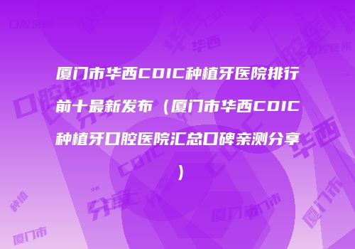 厦门市华西CDIC种植牙医院排行前十最新发布（厦门市华西CDIC种植牙口腔医院汇总口碑亲测分享）