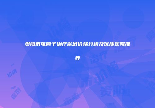 贵阳市电离子治疗雀斑价格分析及优质医院推荐