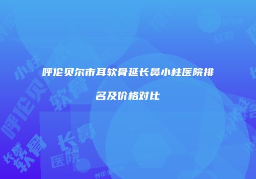 呼伦贝尔市耳软骨延长鼻小柱医院排名及价格对比