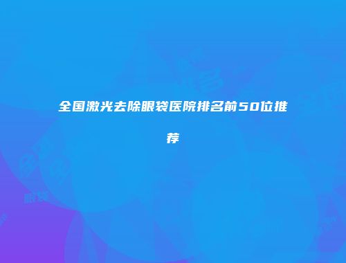 全国激光去除眼袋医院排名前50位推荐