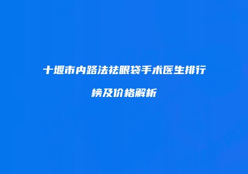 十堰市内路法祛眼袋手术医生排行榜及价格解析