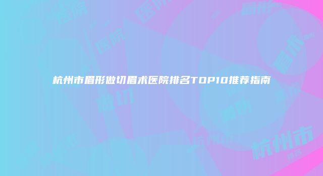 杭州市眉形做切眉术医院排名TOP10推荐指南