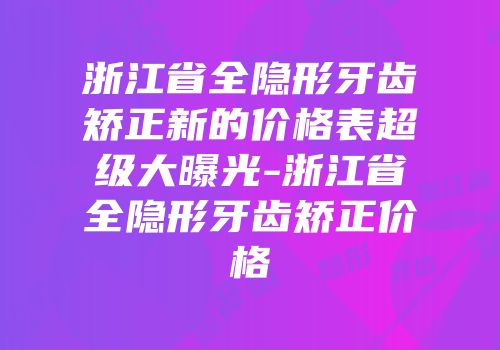 浙江省全隐形牙齿矫正新的价格表超级大曝光-浙江省全隐形牙齿矫正价格