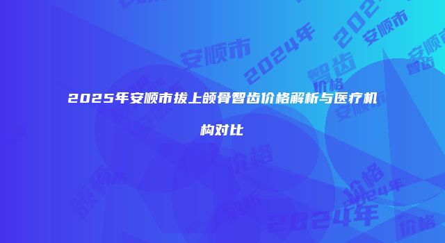 2025年安顺市拔上颌骨智齿价格解析与医疗机构对比