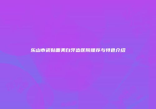 乐山市瓷贴面美白牙齿医院推荐与特色介绍
