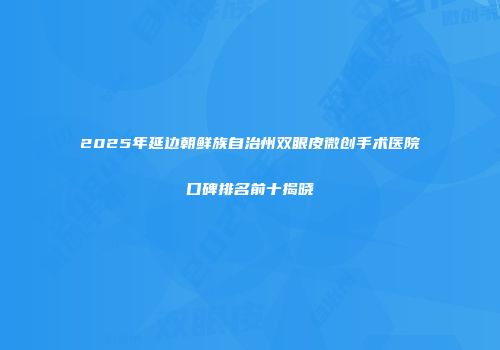 2025年延边朝鲜族自治州双眼皮微创手术医院口碑排名前十揭晓