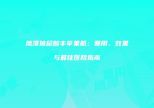 鹰潭玻尿酸丰苹果肌：费用、效果与最佳医院指南