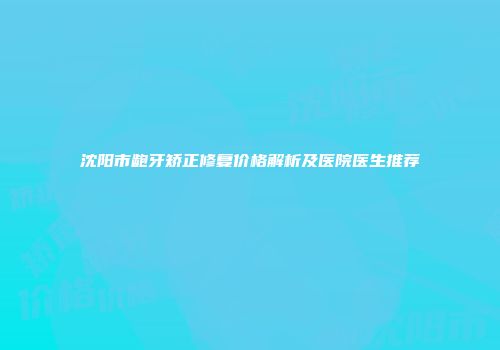 沈阳市龅牙矫正修复价格解析及医院医生推荐