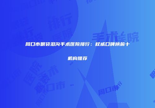 周口市眼袋泪沟手术医院排行：权威口碑榜前十机构推荐