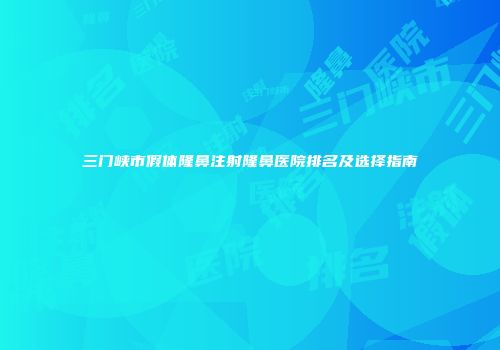 三门峡市假体隆鼻注射隆鼻医院排名及选择指南