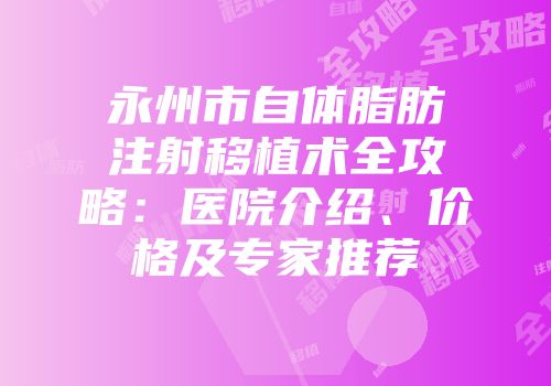 永州市自体脂肪注射移植术全攻略：医院介绍、价格及专家推荐