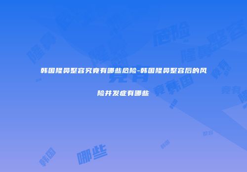 韩国隆鼻整容究竟有哪些危险-韩国隆鼻整容后的风险并发症有哪些