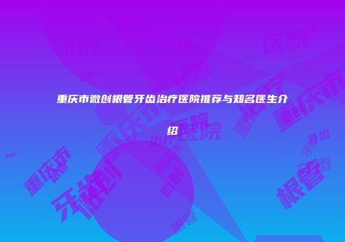 重庆市微创根管牙齿治疗医院推荐与知名医生介绍