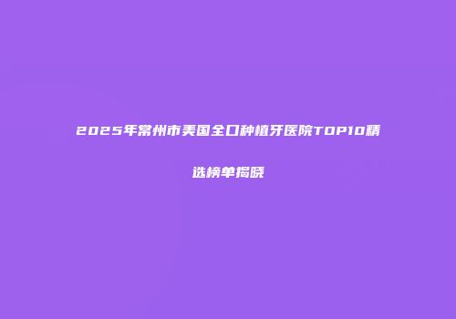 2025年常州市美国全口种植牙医院TOP10精选榜单揭晓